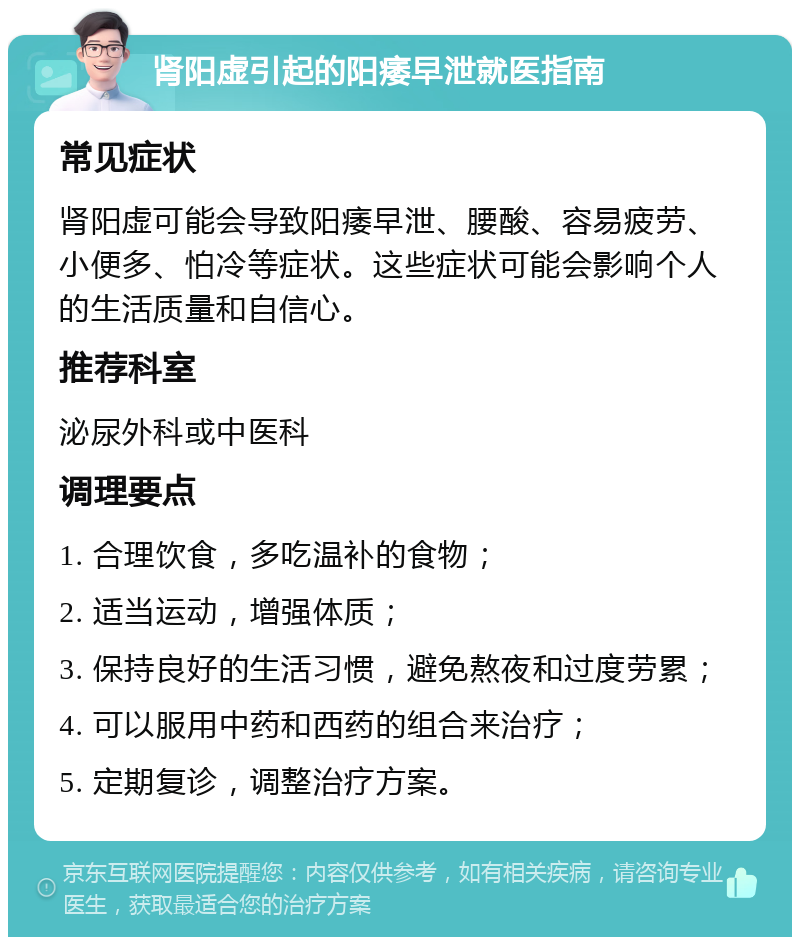 肾阳虚引起的阳痿早泄就医指南 常见症状 肾阳虚可能会导致阳痿早泄、腰酸、容易疲劳、小便多、怕冷等症状。这些症状可能会影响个人的生活质量和自信心。 推荐科室 泌尿外科或中医科 调理要点 1. 合理饮食，多吃温补的食物； 2. 适当运动，增强体质； 3. 保持良好的生活习惯，避免熬夜和过度劳累； 4. 可以服用中药和西药的组合来治疗； 5. 定期复诊，调整治疗方案。