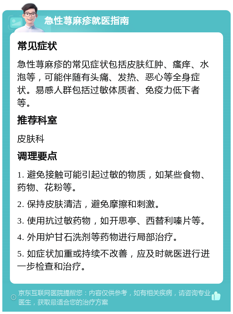 急性荨麻疹就医指南 常见症状 急性荨麻疹的常见症状包括皮肤红肿、瘙痒、水泡等，可能伴随有头痛、发热、恶心等全身症状。易感人群包括过敏体质者、免疫力低下者等。 推荐科室 皮肤科 调理要点 1. 避免接触可能引起过敏的物质，如某些食物、药物、花粉等。 2. 保持皮肤清洁，避免摩擦和刺激。 3. 使用抗过敏药物，如开思亭、西替利嗪片等。 4. 外用炉甘石洗剂等药物进行局部治疗。 5. 如症状加重或持续不改善，应及时就医进行进一步检查和治疗。