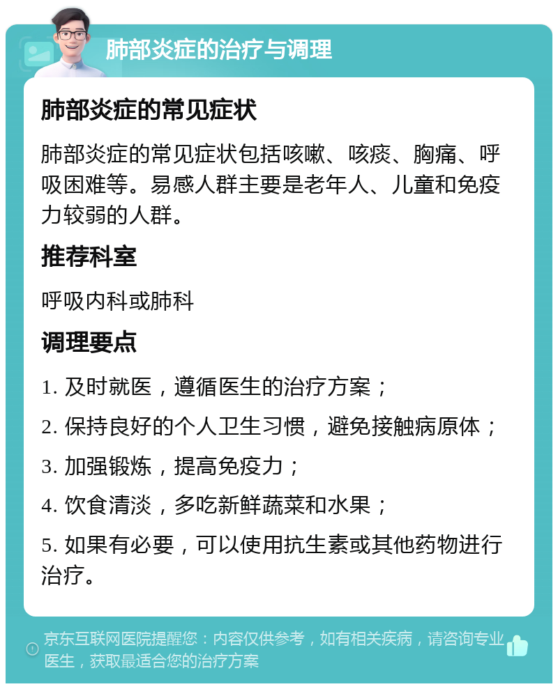 肺部炎症的治疗与调理 肺部炎症的常见症状 肺部炎症的常见症状包括咳嗽、咳痰、胸痛、呼吸困难等。易感人群主要是老年人、儿童和免疫力较弱的人群。 推荐科室 呼吸内科或肺科 调理要点 1. 及时就医，遵循医生的治疗方案； 2. 保持良好的个人卫生习惯，避免接触病原体； 3. 加强锻炼，提高免疫力； 4. 饮食清淡，多吃新鲜蔬菜和水果； 5. 如果有必要，可以使用抗生素或其他药物进行治疗。