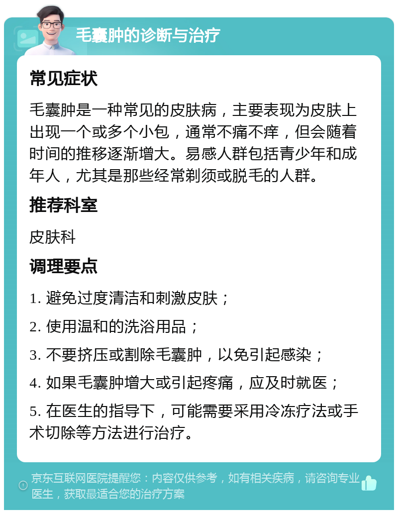 毛囊肿的诊断与治疗 常见症状 毛囊肿是一种常见的皮肤病，主要表现为皮肤上出现一个或多个小包，通常不痛不痒，但会随着时间的推移逐渐增大。易感人群包括青少年和成年人，尤其是那些经常剃须或脱毛的人群。 推荐科室 皮肤科 调理要点 1. 避免过度清洁和刺激皮肤； 2. 使用温和的洗浴用品； 3. 不要挤压或割除毛囊肿，以免引起感染； 4. 如果毛囊肿增大或引起疼痛，应及时就医； 5. 在医生的指导下，可能需要采用冷冻疗法或手术切除等方法进行治疗。