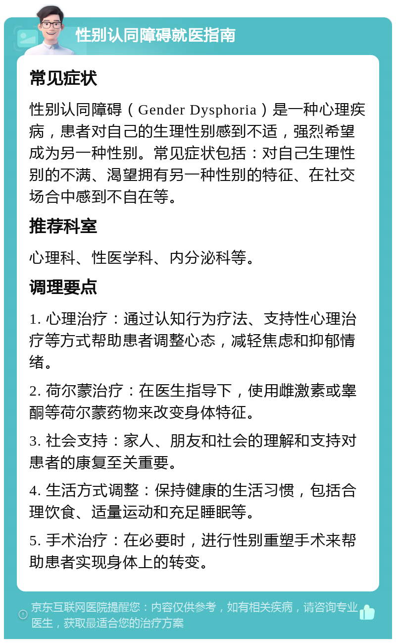 性别认同障碍就医指南 常见症状 性别认同障碍（Gender Dysphoria）是一种心理疾病，患者对自己的生理性别感到不适，强烈希望成为另一种性别。常见症状包括：对自己生理性别的不满、渴望拥有另一种性别的特征、在社交场合中感到不自在等。 推荐科室 心理科、性医学科、内分泌科等。 调理要点 1. 心理治疗：通过认知行为疗法、支持性心理治疗等方式帮助患者调整心态，减轻焦虑和抑郁情绪。 2. 荷尔蒙治疗：在医生指导下，使用雌激素或睾酮等荷尔蒙药物来改变身体特征。 3. 社会支持：家人、朋友和社会的理解和支持对患者的康复至关重要。 4. 生活方式调整：保持健康的生活习惯，包括合理饮食、适量运动和充足睡眠等。 5. 手术治疗：在必要时，进行性别重塑手术来帮助患者实现身体上的转变。