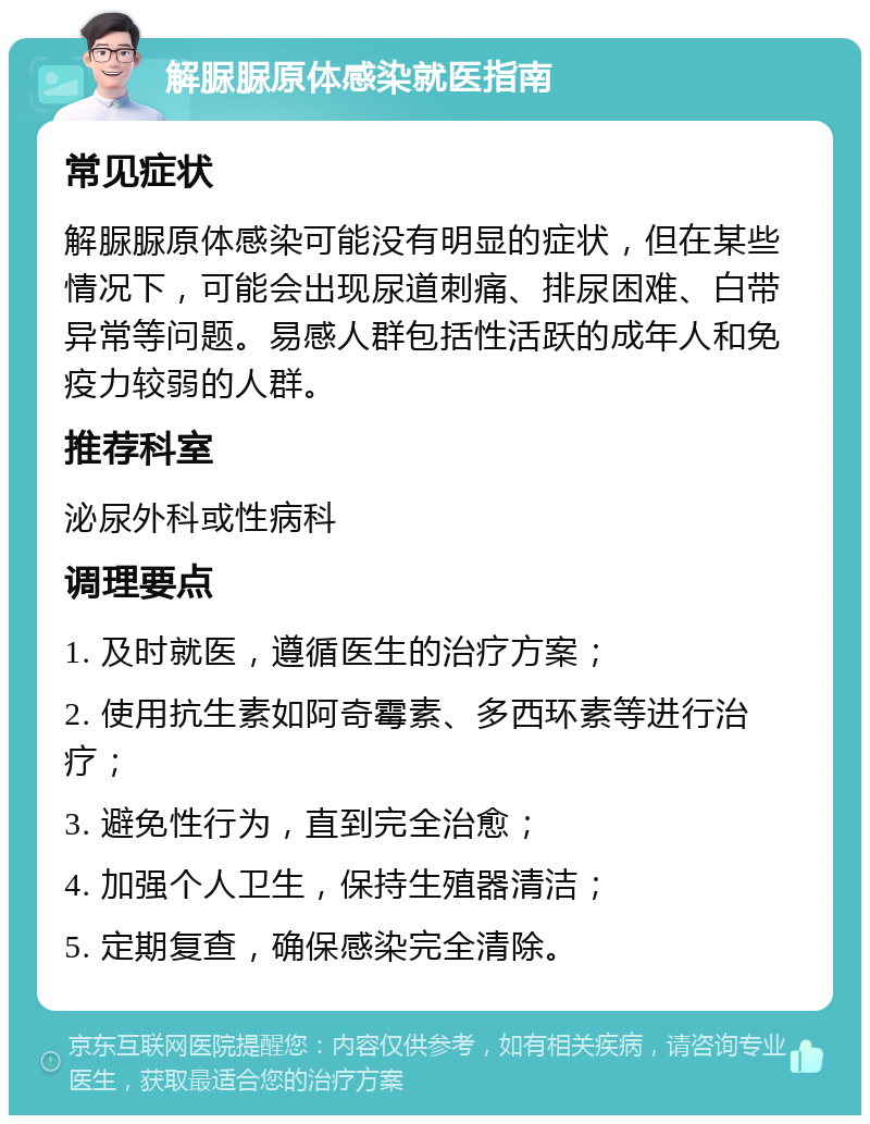 解脲脲原体感染就医指南 常见症状 解脲脲原体感染可能没有明显的症状，但在某些情况下，可能会出现尿道刺痛、排尿困难、白带异常等问题。易感人群包括性活跃的成年人和免疫力较弱的人群。 推荐科室 泌尿外科或性病科 调理要点 1. 及时就医，遵循医生的治疗方案； 2. 使用抗生素如阿奇霉素、多西环素等进行治疗； 3. 避免性行为，直到完全治愈； 4. 加强个人卫生，保持生殖器清洁； 5. 定期复查，确保感染完全清除。