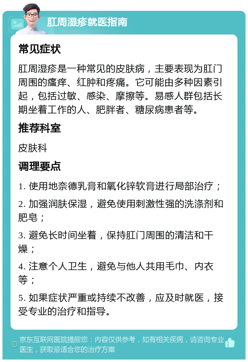 肛周湿疹就医指南 常见症状 肛周湿疹是一种常见的皮肤病，主要表现为肛门周围的瘙痒、红肿和疼痛。它可能由多种因素引起，包括过敏、感染、摩擦等。易感人群包括长期坐着工作的人、肥胖者、糖尿病患者等。 推荐科室 皮肤科 调理要点 1. 使用地奈德乳膏和氧化锌软膏进行局部治疗； 2. 加强润肤保湿，避免使用刺激性强的洗涤剂和肥皂； 3. 避免长时间坐着，保持肛门周围的清洁和干燥； 4. 注意个人卫生，避免与他人共用毛巾、内衣等； 5. 如果症状严重或持续不改善，应及时就医，接受专业的治疗和指导。