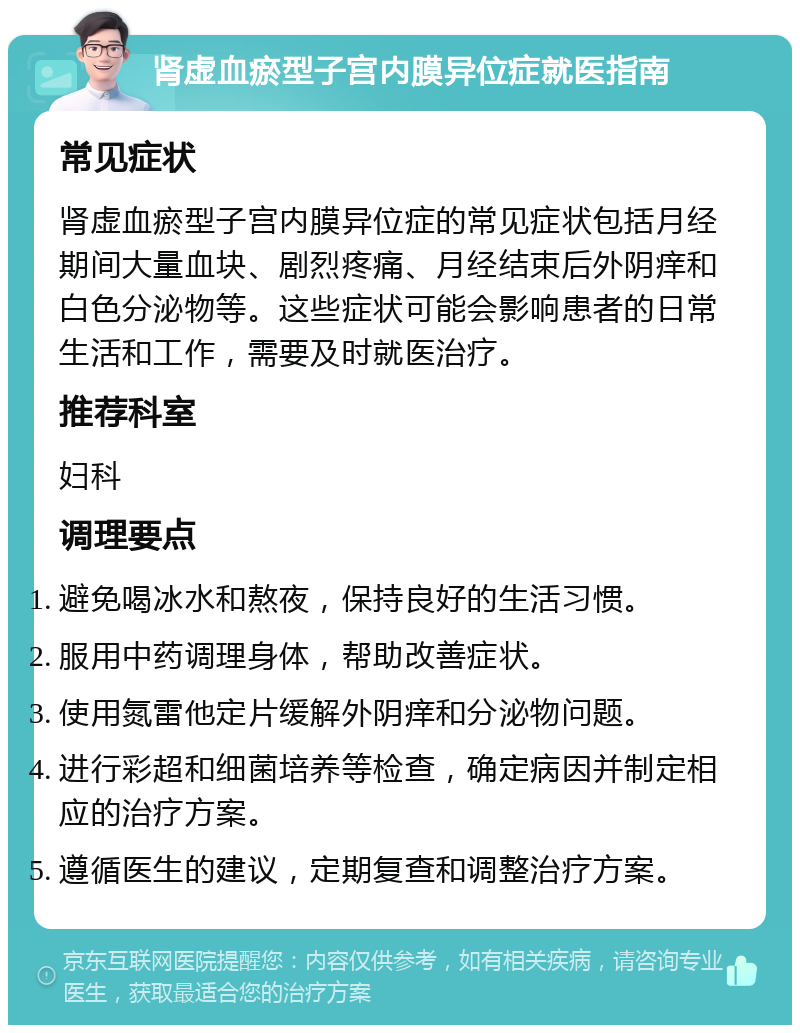 肾虚血瘀型子宫内膜异位症就医指南 常见症状 肾虚血瘀型子宫内膜异位症的常见症状包括月经期间大量血块、剧烈疼痛、月经结束后外阴痒和白色分泌物等。这些症状可能会影响患者的日常生活和工作，需要及时就医治疗。 推荐科室 妇科 调理要点 避免喝冰水和熬夜，保持良好的生活习惯。 服用中药调理身体，帮助改善症状。 使用氮雷他定片缓解外阴痒和分泌物问题。 进行彩超和细菌培养等检查，确定病因并制定相应的治疗方案。 遵循医生的建议，定期复查和调整治疗方案。