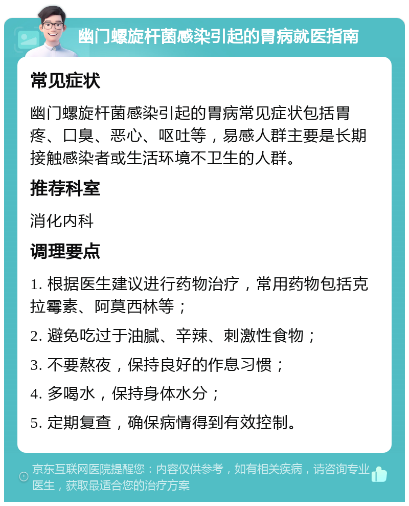 幽门螺旋杆菌感染引起的胃病就医指南 常见症状 幽门螺旋杆菌感染引起的胃病常见症状包括胃疼、口臭、恶心、呕吐等，易感人群主要是长期接触感染者或生活环境不卫生的人群。 推荐科室 消化内科 调理要点 1. 根据医生建议进行药物治疗，常用药物包括克拉霉素、阿莫西林等； 2. 避免吃过于油腻、辛辣、刺激性食物； 3. 不要熬夜，保持良好的作息习惯； 4. 多喝水，保持身体水分； 5. 定期复查，确保病情得到有效控制。