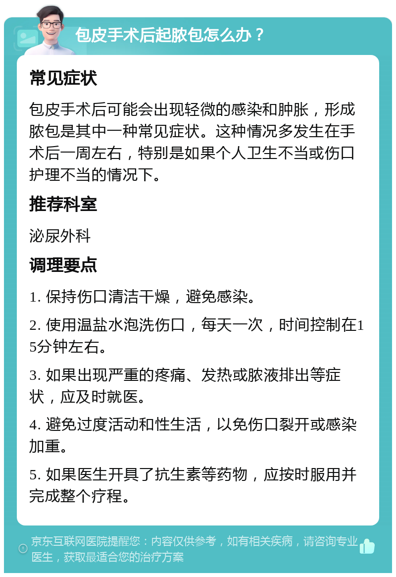 包皮手术后起脓包怎么办？ 常见症状 包皮手术后可能会出现轻微的感染和肿胀，形成脓包是其中一种常见症状。这种情况多发生在手术后一周左右，特别是如果个人卫生不当或伤口护理不当的情况下。 推荐科室 泌尿外科 调理要点 1. 保持伤口清洁干燥，避免感染。 2. 使用温盐水泡洗伤口，每天一次，时间控制在15分钟左右。 3. 如果出现严重的疼痛、发热或脓液排出等症状，应及时就医。 4. 避免过度活动和性生活，以免伤口裂开或感染加重。 5. 如果医生开具了抗生素等药物，应按时服用并完成整个疗程。