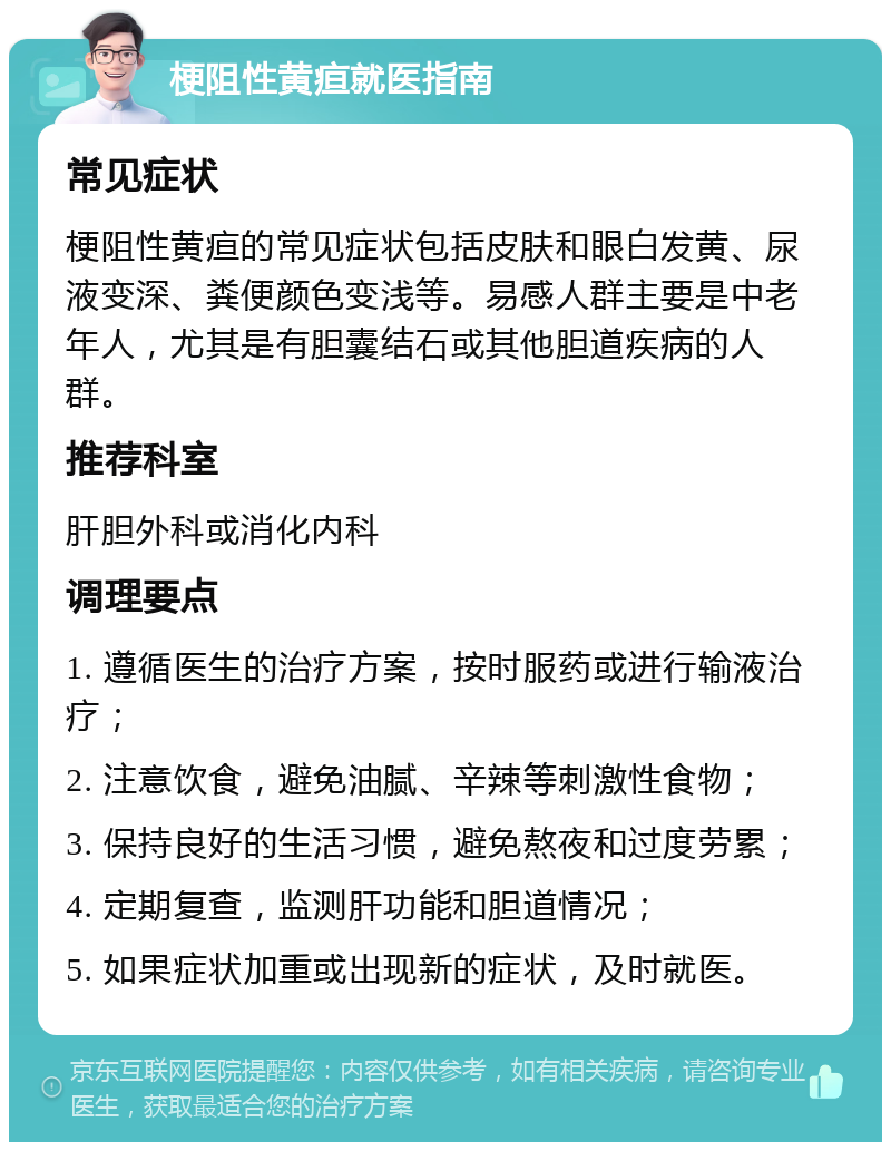 梗阻性黄疸就医指南 常见症状 梗阻性黄疸的常见症状包括皮肤和眼白发黄、尿液变深、粪便颜色变浅等。易感人群主要是中老年人，尤其是有胆囊结石或其他胆道疾病的人群。 推荐科室 肝胆外科或消化内科 调理要点 1. 遵循医生的治疗方案，按时服药或进行输液治疗； 2. 注意饮食，避免油腻、辛辣等刺激性食物； 3. 保持良好的生活习惯，避免熬夜和过度劳累； 4. 定期复查，监测肝功能和胆道情况； 5. 如果症状加重或出现新的症状，及时就医。