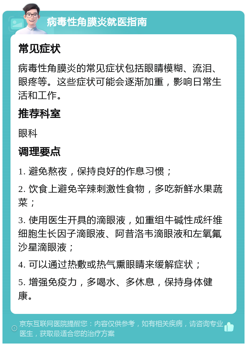 病毒性角膜炎就医指南 常见症状 病毒性角膜炎的常见症状包括眼睛模糊、流泪、眼疼等。这些症状可能会逐渐加重，影响日常生活和工作。 推荐科室 眼科 调理要点 1. 避免熬夜，保持良好的作息习惯； 2. 饮食上避免辛辣刺激性食物，多吃新鲜水果蔬菜； 3. 使用医生开具的滴眼液，如重组牛碱性成纤维细胞生长因子滴眼液、阿昔洛韦滴眼液和左氧氟沙星滴眼液； 4. 可以通过热敷或热气熏眼睛来缓解症状； 5. 增强免疫力，多喝水、多休息，保持身体健康。