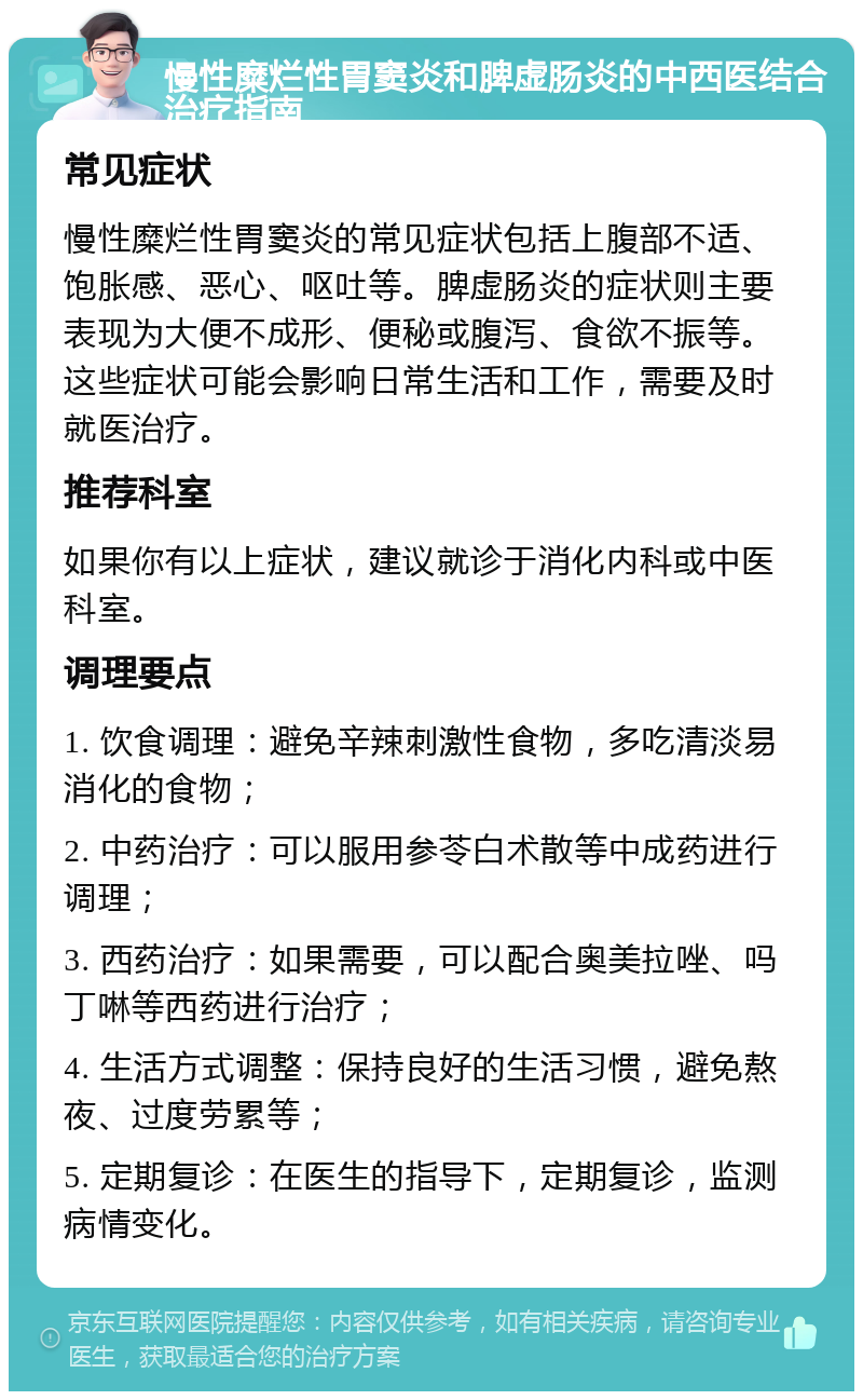 慢性糜烂性胃窦炎和脾虚肠炎的中西医结合治疗指南 常见症状 慢性糜烂性胃窦炎的常见症状包括上腹部不适、饱胀感、恶心、呕吐等。脾虚肠炎的症状则主要表现为大便不成形、便秘或腹泻、食欲不振等。这些症状可能会影响日常生活和工作，需要及时就医治疗。 推荐科室 如果你有以上症状，建议就诊于消化内科或中医科室。 调理要点 1. 饮食调理：避免辛辣刺激性食物，多吃清淡易消化的食物； 2. 中药治疗：可以服用参苓白术散等中成药进行调理； 3. 西药治疗：如果需要，可以配合奥美拉唑、吗丁啉等西药进行治疗； 4. 生活方式调整：保持良好的生活习惯，避免熬夜、过度劳累等； 5. 定期复诊：在医生的指导下，定期复诊，监测病情变化。