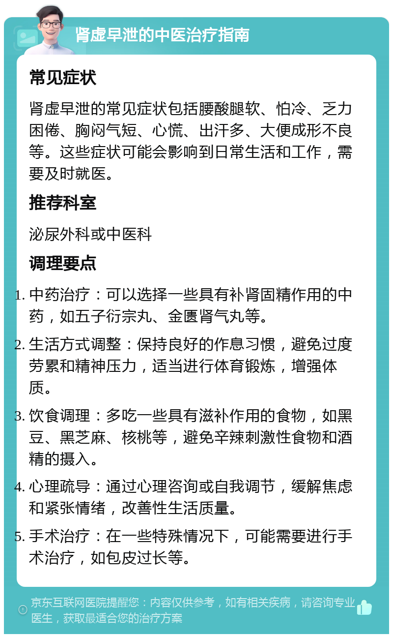 肾虚早泄的中医治疗指南 常见症状 肾虚早泄的常见症状包括腰酸腿软、怕冷、乏力困倦、胸闷气短、心慌、出汗多、大便成形不良等。这些症状可能会影响到日常生活和工作，需要及时就医。 推荐科室 泌尿外科或中医科 调理要点 中药治疗：可以选择一些具有补肾固精作用的中药，如五子衍宗丸、金匮肾气丸等。 生活方式调整：保持良好的作息习惯，避免过度劳累和精神压力，适当进行体育锻炼，增强体质。 饮食调理：多吃一些具有滋补作用的食物，如黑豆、黑芝麻、核桃等，避免辛辣刺激性食物和酒精的摄入。 心理疏导：通过心理咨询或自我调节，缓解焦虑和紧张情绪，改善性生活质量。 手术治疗：在一些特殊情况下，可能需要进行手术治疗，如包皮过长等。