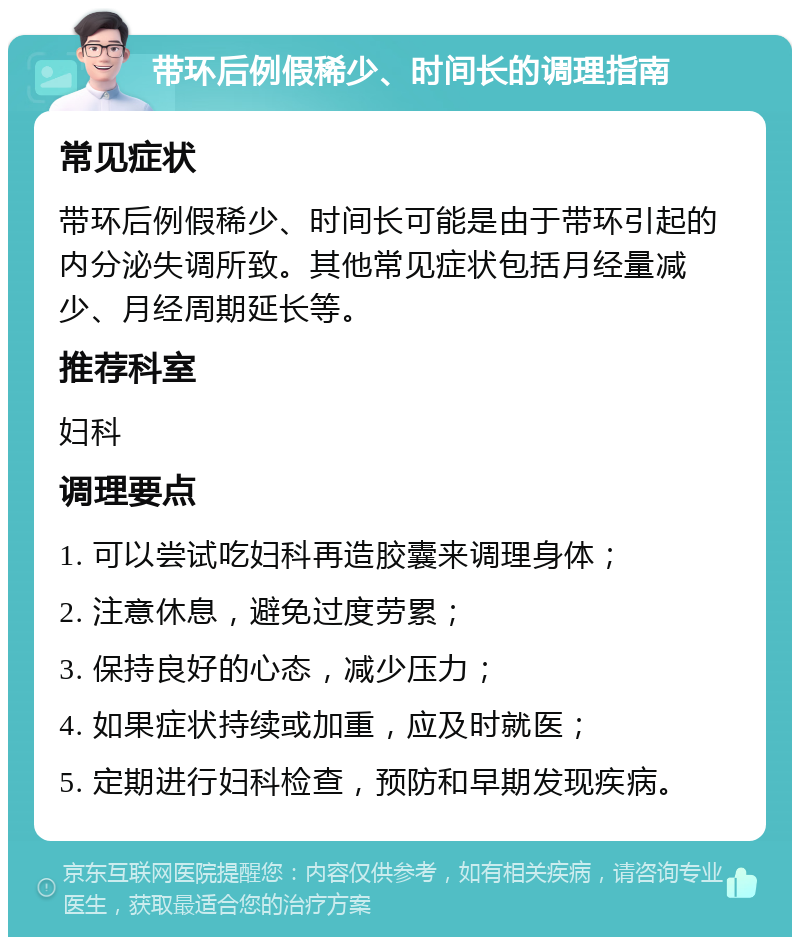 带环后例假稀少、时间长的调理指南 常见症状 带环后例假稀少、时间长可能是由于带环引起的内分泌失调所致。其他常见症状包括月经量减少、月经周期延长等。 推荐科室 妇科 调理要点 1. 可以尝试吃妇科再造胶囊来调理身体； 2. 注意休息，避免过度劳累； 3. 保持良好的心态，减少压力； 4. 如果症状持续或加重，应及时就医； 5. 定期进行妇科检查，预防和早期发现疾病。