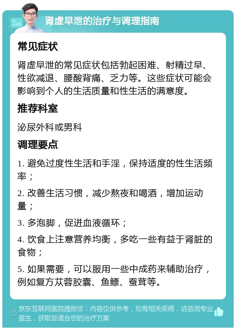 肾虚早泄的治疗与调理指南 常见症状 肾虚早泄的常见症状包括勃起困难、射精过早、性欲减退、腰酸背痛、乏力等。这些症状可能会影响到个人的生活质量和性生活的满意度。 推荐科室 泌尿外科或男科 调理要点 1. 避免过度性生活和手淫，保持适度的性生活频率； 2. 改善生活习惯，减少熬夜和喝酒，增加运动量； 3. 多泡脚，促进血液循环； 4. 饮食上注意营养均衡，多吃一些有益于肾脏的食物； 5. 如果需要，可以服用一些中成药来辅助治疗，例如复方苁蓉胶囊、鱼鳔、蚕茸等。