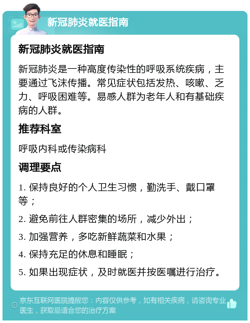 新冠肺炎就医指南 新冠肺炎就医指南 新冠肺炎是一种高度传染性的呼吸系统疾病，主要通过飞沫传播。常见症状包括发热、咳嗽、乏力、呼吸困难等。易感人群为老年人和有基础疾病的人群。 推荐科室 呼吸内科或传染病科 调理要点 1. 保持良好的个人卫生习惯，勤洗手、戴口罩等； 2. 避免前往人群密集的场所，减少外出； 3. 加强营养，多吃新鲜蔬菜和水果； 4. 保持充足的休息和睡眠； 5. 如果出现症状，及时就医并按医嘱进行治疗。