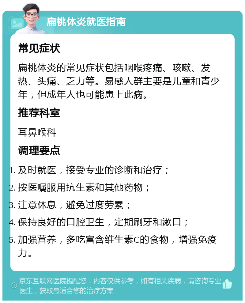 扁桃体炎就医指南 常见症状 扁桃体炎的常见症状包括咽喉疼痛、咳嗽、发热、头痛、乏力等。易感人群主要是儿童和青少年，但成年人也可能患上此病。 推荐科室 耳鼻喉科 调理要点 及时就医，接受专业的诊断和治疗； 按医嘱服用抗生素和其他药物； 注意休息，避免过度劳累； 保持良好的口腔卫生，定期刷牙和漱口； 加强营养，多吃富含维生素C的食物，增强免疫力。