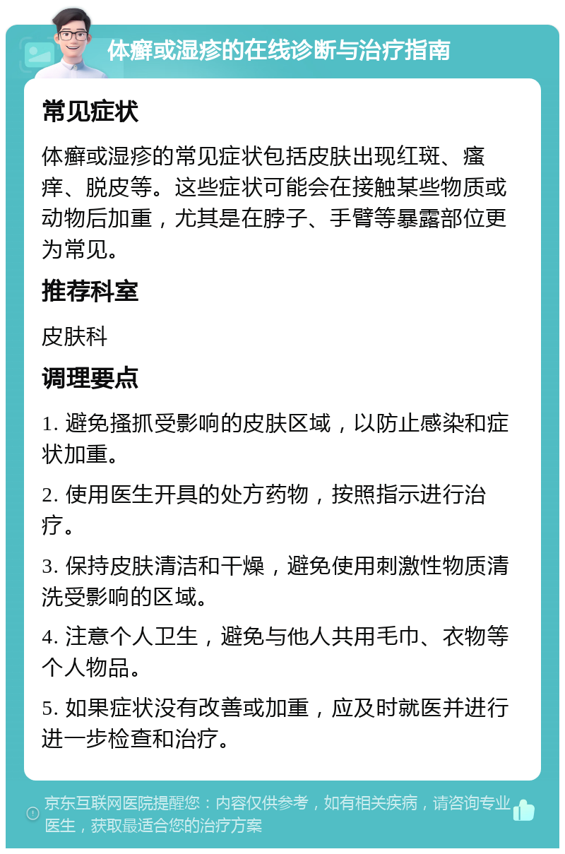 体癣或湿疹的在线诊断与治疗指南 常见症状 体癣或湿疹的常见症状包括皮肤出现红斑、瘙痒、脱皮等。这些症状可能会在接触某些物质或动物后加重，尤其是在脖子、手臂等暴露部位更为常见。 推荐科室 皮肤科 调理要点 1. 避免搔抓受影响的皮肤区域，以防止感染和症状加重。 2. 使用医生开具的处方药物，按照指示进行治疗。 3. 保持皮肤清洁和干燥，避免使用刺激性物质清洗受影响的区域。 4. 注意个人卫生，避免与他人共用毛巾、衣物等个人物品。 5. 如果症状没有改善或加重，应及时就医并进行进一步检查和治疗。