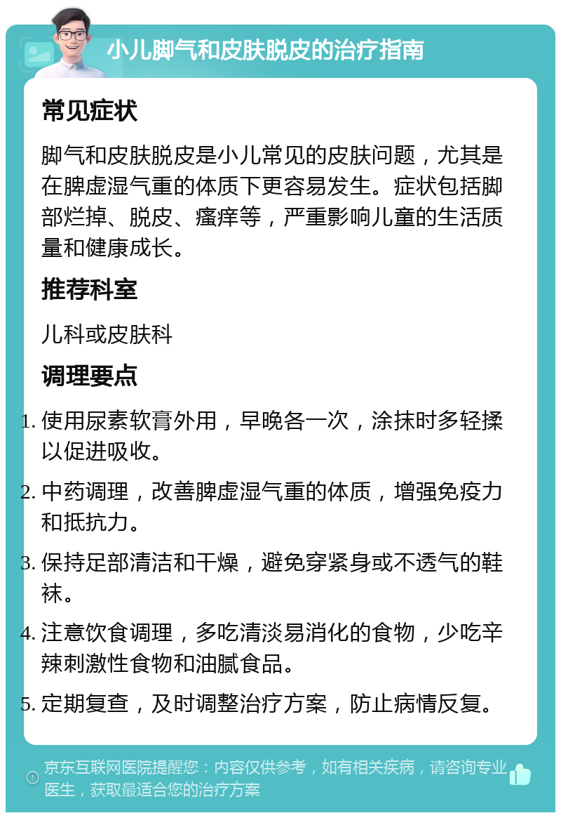 小儿脚气和皮肤脱皮的治疗指南 常见症状 脚气和皮肤脱皮是小儿常见的皮肤问题，尤其是在脾虚湿气重的体质下更容易发生。症状包括脚部烂掉、脱皮、瘙痒等，严重影响儿童的生活质量和健康成长。 推荐科室 儿科或皮肤科 调理要点 使用尿素软膏外用，早晚各一次，涂抹时多轻揉以促进吸收。 中药调理，改善脾虚湿气重的体质，增强免疫力和抵抗力。 保持足部清洁和干燥，避免穿紧身或不透气的鞋袜。 注意饮食调理，多吃清淡易消化的食物，少吃辛辣刺激性食物和油腻食品。 定期复查，及时调整治疗方案，防止病情反复。