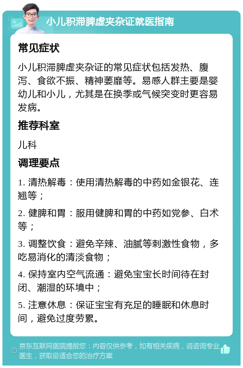 小儿积滞脾虚夹杂证就医指南 常见症状 小儿积滞脾虚夹杂证的常见症状包括发热、腹泻、食欲不振、精神萎靡等。易感人群主要是婴幼儿和小儿，尤其是在换季或气候突变时更容易发病。 推荐科室 儿科 调理要点 1. 清热解毒：使用清热解毒的中药如金银花、连翘等； 2. 健脾和胃：服用健脾和胃的中药如党参、白术等； 3. 调整饮食：避免辛辣、油腻等刺激性食物，多吃易消化的清淡食物； 4. 保持室内空气流通：避免宝宝长时间待在封闭、潮湿的环境中； 5. 注意休息：保证宝宝有充足的睡眠和休息时间，避免过度劳累。