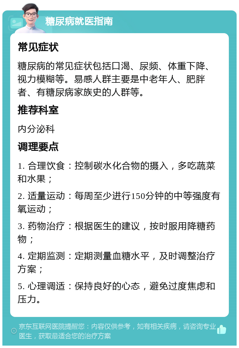 糖尿病就医指南 常见症状 糖尿病的常见症状包括口渴、尿频、体重下降、视力模糊等。易感人群主要是中老年人、肥胖者、有糖尿病家族史的人群等。 推荐科室 内分泌科 调理要点 1. 合理饮食：控制碳水化合物的摄入，多吃蔬菜和水果； 2. 适量运动：每周至少进行150分钟的中等强度有氧运动； 3. 药物治疗：根据医生的建议，按时服用降糖药物； 4. 定期监测：定期测量血糖水平，及时调整治疗方案； 5. 心理调适：保持良好的心态，避免过度焦虑和压力。