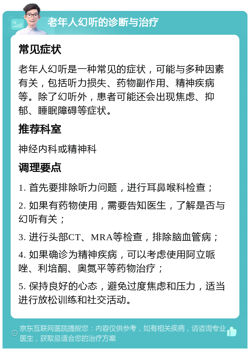 老年人幻听的诊断与治疗 常见症状 老年人幻听是一种常见的症状，可能与多种因素有关，包括听力损失、药物副作用、精神疾病等。除了幻听外，患者可能还会出现焦虑、抑郁、睡眠障碍等症状。 推荐科室 神经内科或精神科 调理要点 1. 首先要排除听力问题，进行耳鼻喉科检查； 2. 如果有药物使用，需要告知医生，了解是否与幻听有关； 3. 进行头部CT、MRA等检查，排除脑血管病； 4. 如果确诊为精神疾病，可以考虑使用阿立哌唑、利培酮、奥氮平等药物治疗； 5. 保持良好的心态，避免过度焦虑和压力，适当进行放松训练和社交活动。