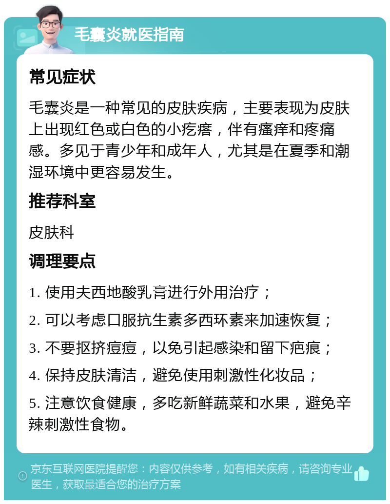 毛囊炎就医指南 常见症状 毛囊炎是一种常见的皮肤疾病，主要表现为皮肤上出现红色或白色的小疙瘩，伴有瘙痒和疼痛感。多见于青少年和成年人，尤其是在夏季和潮湿环境中更容易发生。 推荐科室 皮肤科 调理要点 1. 使用夫西地酸乳膏进行外用治疗； 2. 可以考虑口服抗生素多西环素来加速恢复； 3. 不要抠挤痘痘，以免引起感染和留下疤痕； 4. 保持皮肤清洁，避免使用刺激性化妆品； 5. 注意饮食健康，多吃新鲜蔬菜和水果，避免辛辣刺激性食物。