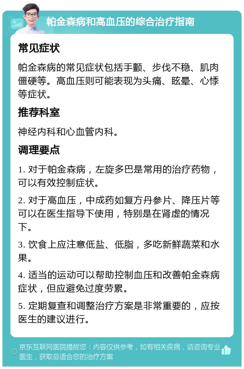 帕金森病和高血压的综合治疗指南 常见症状 帕金森病的常见症状包括手颤、步伐不稳、肌肉僵硬等。高血压则可能表现为头痛、眩晕、心悸等症状。 推荐科室 神经内科和心血管内科。 调理要点 1. 对于帕金森病，左旋多巴是常用的治疗药物，可以有效控制症状。 2. 对于高血压，中成药如复方丹参片、降压片等可以在医生指导下使用，特别是在肾虚的情况下。 3. 饮食上应注意低盐、低脂，多吃新鲜蔬菜和水果。 4. 适当的运动可以帮助控制血压和改善帕金森病症状，但应避免过度劳累。 5. 定期复查和调整治疗方案是非常重要的，应按医生的建议进行。