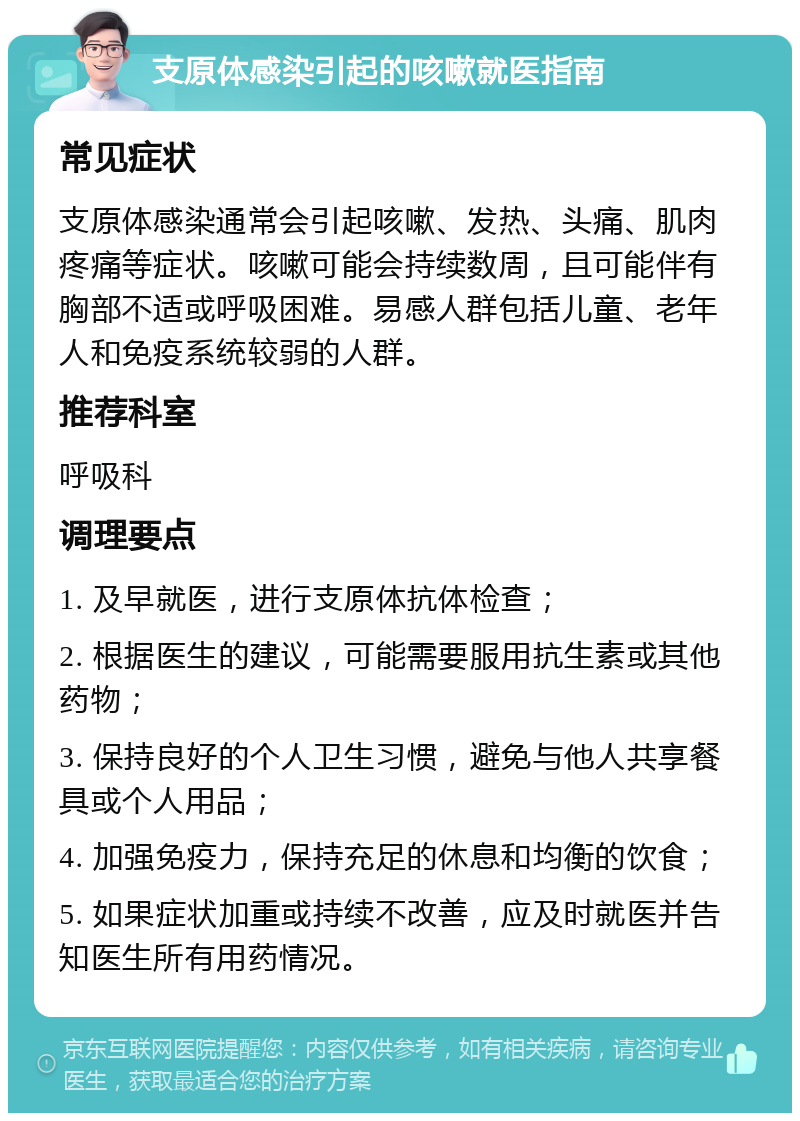 支原体感染引起的咳嗽就医指南 常见症状 支原体感染通常会引起咳嗽、发热、头痛、肌肉疼痛等症状。咳嗽可能会持续数周，且可能伴有胸部不适或呼吸困难。易感人群包括儿童、老年人和免疫系统较弱的人群。 推荐科室 呼吸科 调理要点 1. 及早就医，进行支原体抗体检查； 2. 根据医生的建议，可能需要服用抗生素或其他药物； 3. 保持良好的个人卫生习惯，避免与他人共享餐具或个人用品； 4. 加强免疫力，保持充足的休息和均衡的饮食； 5. 如果症状加重或持续不改善，应及时就医并告知医生所有用药情况。