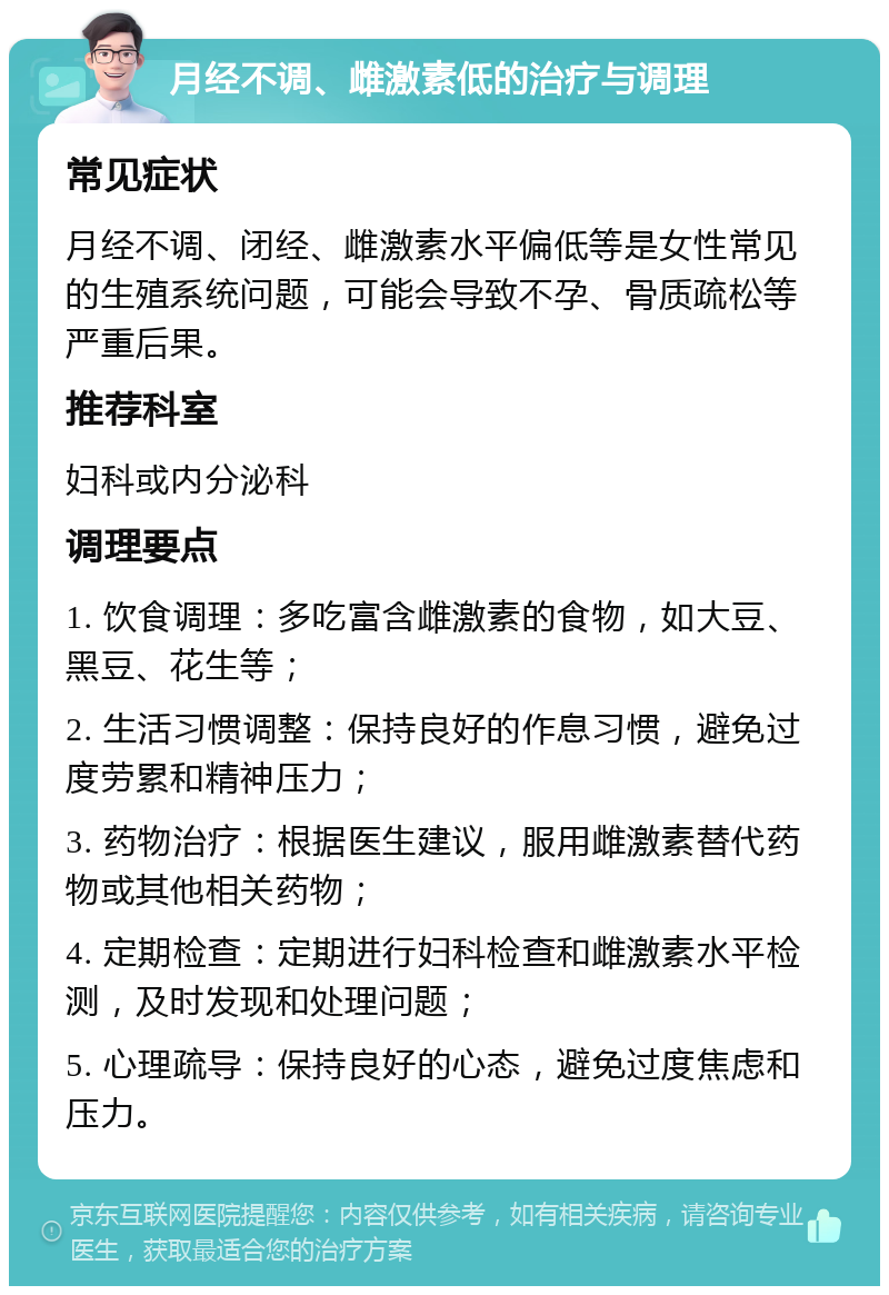 月经不调、雌激素低的治疗与调理 常见症状 月经不调、闭经、雌激素水平偏低等是女性常见的生殖系统问题，可能会导致不孕、骨质疏松等严重后果。 推荐科室 妇科或内分泌科 调理要点 1. 饮食调理：多吃富含雌激素的食物，如大豆、黑豆、花生等； 2. 生活习惯调整：保持良好的作息习惯，避免过度劳累和精神压力； 3. 药物治疗：根据医生建议，服用雌激素替代药物或其他相关药物； 4. 定期检查：定期进行妇科检查和雌激素水平检测，及时发现和处理问题； 5. 心理疏导：保持良好的心态，避免过度焦虑和压力。