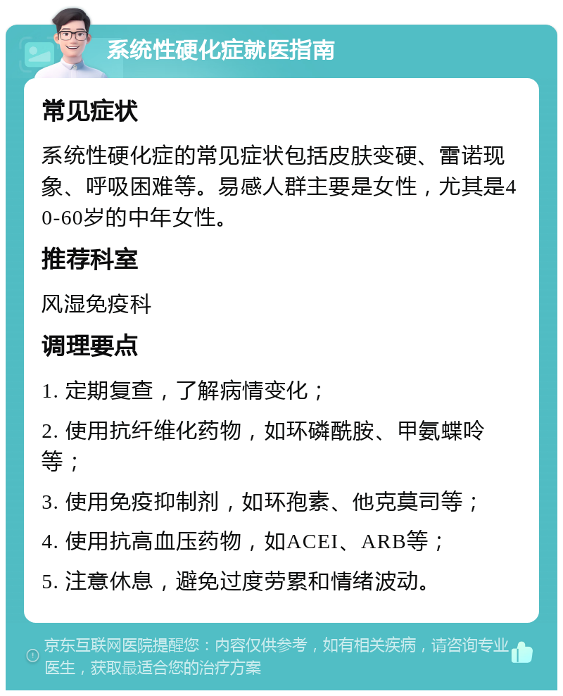 系统性硬化症就医指南 常见症状 系统性硬化症的常见症状包括皮肤变硬、雷诺现象、呼吸困难等。易感人群主要是女性，尤其是40-60岁的中年女性。 推荐科室 风湿免疫科 调理要点 1. 定期复查，了解病情变化； 2. 使用抗纤维化药物，如环磷酰胺、甲氨蝶呤等； 3. 使用免疫抑制剂，如环孢素、他克莫司等； 4. 使用抗高血压药物，如ACEI、ARB等； 5. 注意休息，避免过度劳累和情绪波动。