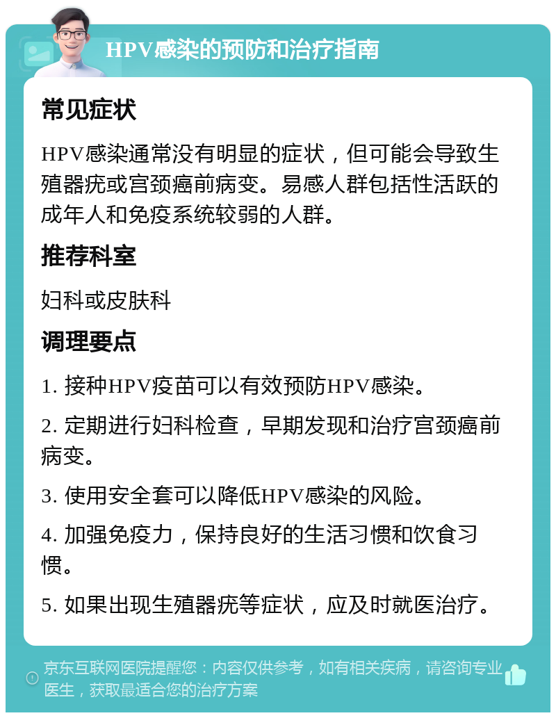 HPV感染的预防和治疗指南 常见症状 HPV感染通常没有明显的症状，但可能会导致生殖器疣或宫颈癌前病变。易感人群包括性活跃的成年人和免疫系统较弱的人群。 推荐科室 妇科或皮肤科 调理要点 1. 接种HPV疫苗可以有效预防HPV感染。 2. 定期进行妇科检查，早期发现和治疗宫颈癌前病变。 3. 使用安全套可以降低HPV感染的风险。 4. 加强免疫力，保持良好的生活习惯和饮食习惯。 5. 如果出现生殖器疣等症状，应及时就医治疗。