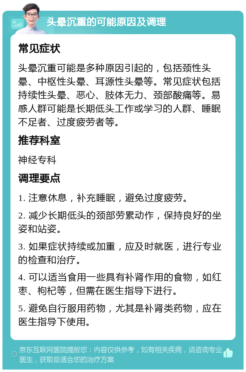 头晕沉重的可能原因及调理 常见症状 头晕沉重可能是多种原因引起的，包括颈性头晕、中枢性头晕、耳源性头晕等。常见症状包括持续性头晕、恶心、肢体无力、颈部酸痛等。易感人群可能是长期低头工作或学习的人群、睡眠不足者、过度疲劳者等。 推荐科室 神经专科 调理要点 1. 注意休息，补充睡眠，避免过度疲劳。 2. 减少长期低头的颈部劳累动作，保持良好的坐姿和站姿。 3. 如果症状持续或加重，应及时就医，进行专业的检查和治疗。 4. 可以适当食用一些具有补肾作用的食物，如红枣、枸杞等，但需在医生指导下进行。 5. 避免自行服用药物，尤其是补肾类药物，应在医生指导下使用。