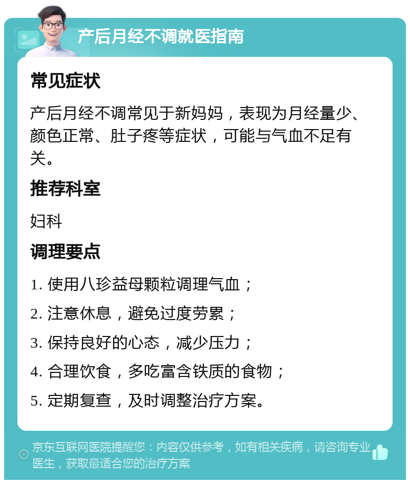 产后月经不调就医指南 常见症状 产后月经不调常见于新妈妈，表现为月经量少、颜色正常、肚子疼等症状，可能与气血不足有关。 推荐科室 妇科 调理要点 1. 使用八珍益母颗粒调理气血； 2. 注意休息，避免过度劳累； 3. 保持良好的心态，减少压力； 4. 合理饮食，多吃富含铁质的食物； 5. 定期复查，及时调整治疗方案。