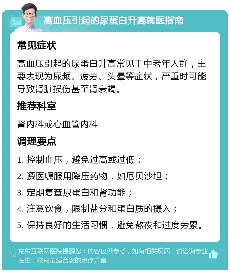 高血压引起的尿蛋白升高就医指南 常见症状 高血压引起的尿蛋白升高常见于中老年人群，主要表现为尿频、疲劳、头晕等症状，严重时可能导致肾脏损伤甚至肾衰竭。 推荐科室 肾内科或心血管内科 调理要点 1. 控制血压，避免过高或过低； 2. 遵医嘱服用降压药物，如厄贝沙坦； 3. 定期复查尿蛋白和肾功能； 4. 注意饮食，限制盐分和蛋白质的摄入； 5. 保持良好的生活习惯，避免熬夜和过度劳累。