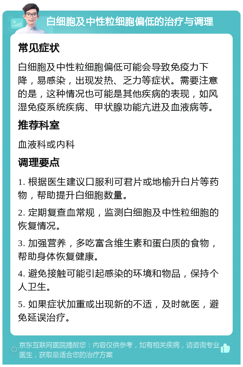 白细胞及中性粒细胞偏低的治疗与调理 常见症状 白细胞及中性粒细胞偏低可能会导致免疫力下降，易感染，出现发热、乏力等症状。需要注意的是，这种情况也可能是其他疾病的表现，如风湿免疫系统疾病、甲状腺功能亢进及血液病等。 推荐科室 血液科或内科 调理要点 1. 根据医生建议口服利可君片或地榆升白片等药物，帮助提升白细胞数量。 2. 定期复查血常规，监测白细胞及中性粒细胞的恢复情况。 3. 加强营养，多吃富含维生素和蛋白质的食物，帮助身体恢复健康。 4. 避免接触可能引起感染的环境和物品，保持个人卫生。 5. 如果症状加重或出现新的不适，及时就医，避免延误治疗。