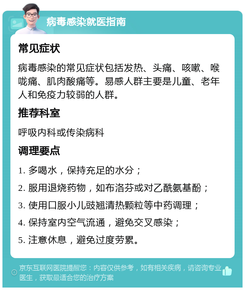 病毒感染就医指南 常见症状 病毒感染的常见症状包括发热、头痛、咳嗽、喉咙痛、肌肉酸痛等。易感人群主要是儿童、老年人和免疫力较弱的人群。 推荐科室 呼吸内科或传染病科 调理要点 1. 多喝水，保持充足的水分； 2. 服用退烧药物，如布洛芬或对乙酰氨基酚； 3. 使用口服小儿豉翘清热颗粒等中药调理； 4. 保持室内空气流通，避免交叉感染； 5. 注意休息，避免过度劳累。