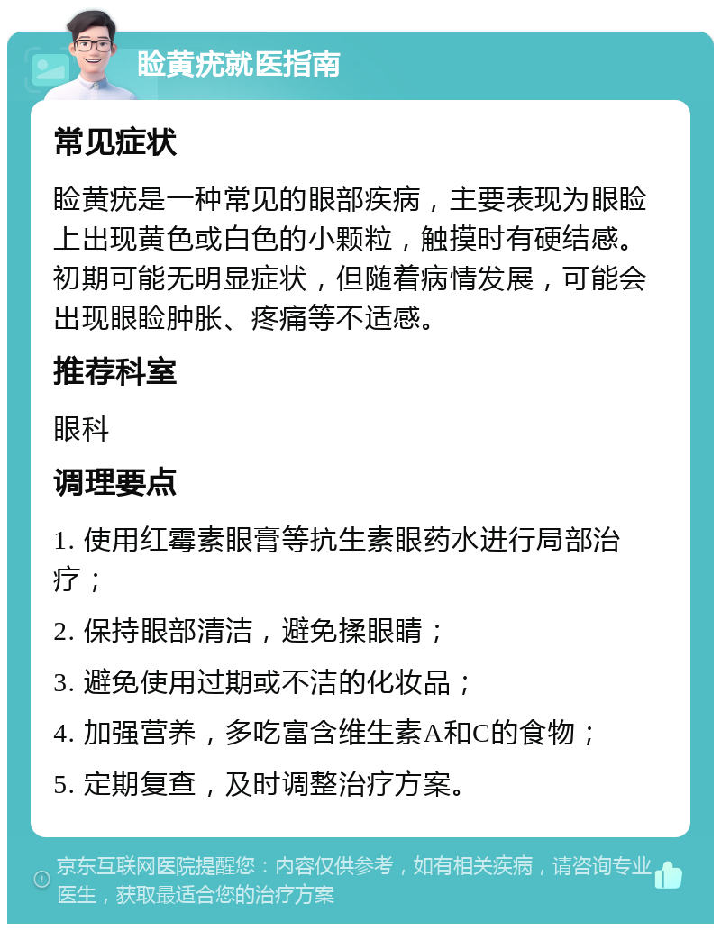 睑黄疣就医指南 常见症状 睑黄疣是一种常见的眼部疾病，主要表现为眼睑上出现黄色或白色的小颗粒，触摸时有硬结感。初期可能无明显症状，但随着病情发展，可能会出现眼睑肿胀、疼痛等不适感。 推荐科室 眼科 调理要点 1. 使用红霉素眼膏等抗生素眼药水进行局部治疗； 2. 保持眼部清洁，避免揉眼睛； 3. 避免使用过期或不洁的化妆品； 4. 加强营养，多吃富含维生素A和C的食物； 5. 定期复查，及时调整治疗方案。