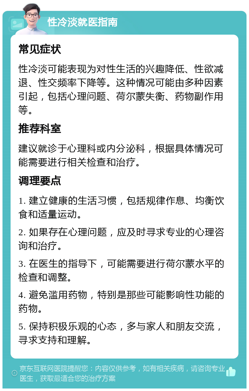 性冷淡就医指南 常见症状 性冷淡可能表现为对性生活的兴趣降低、性欲减退、性交频率下降等。这种情况可能由多种因素引起，包括心理问题、荷尔蒙失衡、药物副作用等。 推荐科室 建议就诊于心理科或内分泌科，根据具体情况可能需要进行相关检查和治疗。 调理要点 1. 建立健康的生活习惯，包括规律作息、均衡饮食和适量运动。 2. 如果存在心理问题，应及时寻求专业的心理咨询和治疗。 3. 在医生的指导下，可能需要进行荷尔蒙水平的检查和调整。 4. 避免滥用药物，特别是那些可能影响性功能的药物。 5. 保持积极乐观的心态，多与家人和朋友交流，寻求支持和理解。