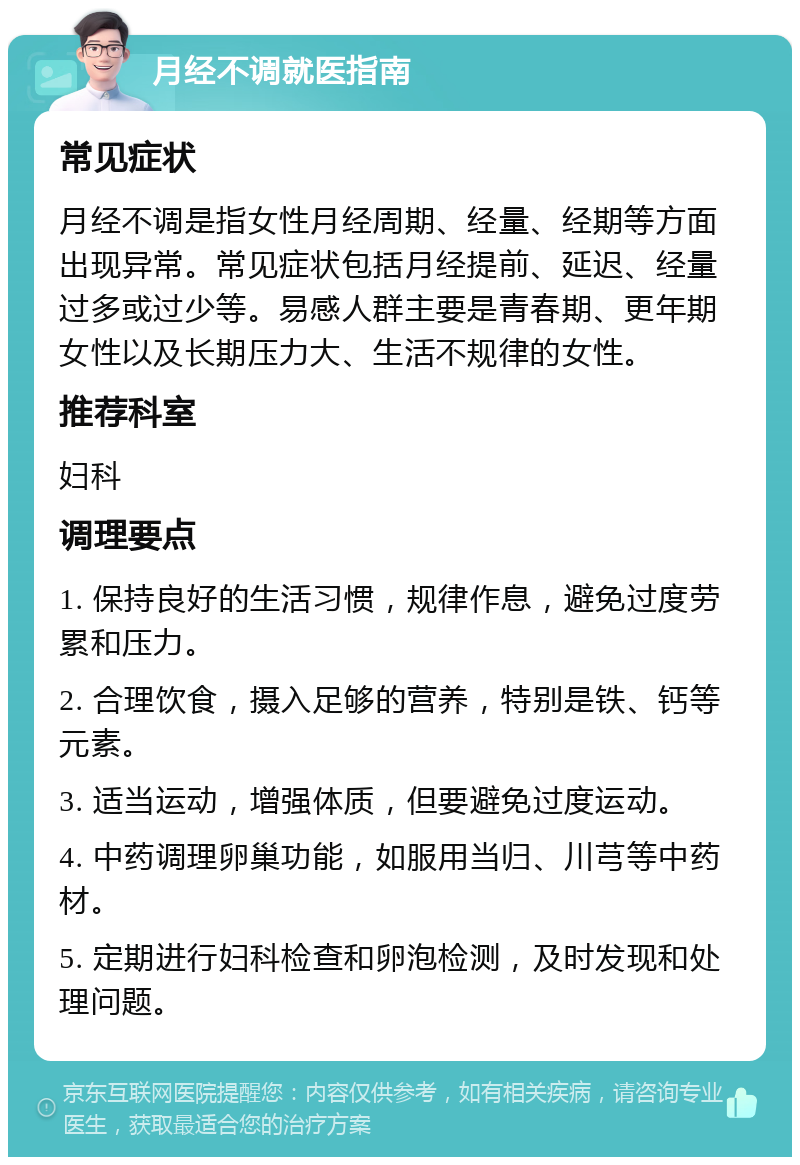 月经不调就医指南 常见症状 月经不调是指女性月经周期、经量、经期等方面出现异常。常见症状包括月经提前、延迟、经量过多或过少等。易感人群主要是青春期、更年期女性以及长期压力大、生活不规律的女性。 推荐科室 妇科 调理要点 1. 保持良好的生活习惯，规律作息，避免过度劳累和压力。 2. 合理饮食，摄入足够的营养，特别是铁、钙等元素。 3. 适当运动，增强体质，但要避免过度运动。 4. 中药调理卵巢功能，如服用当归、川芎等中药材。 5. 定期进行妇科检查和卵泡检测，及时发现和处理问题。