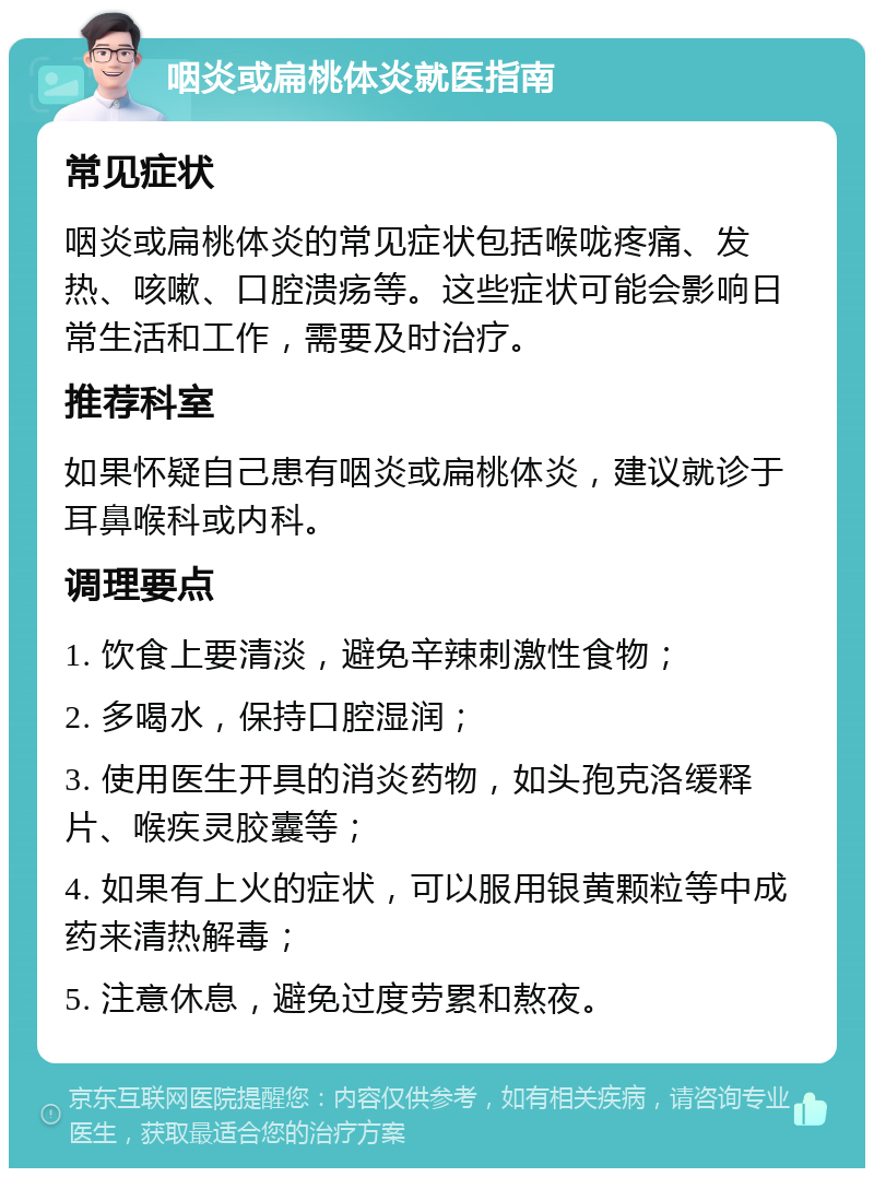 咽炎或扁桃体炎就医指南 常见症状 咽炎或扁桃体炎的常见症状包括喉咙疼痛、发热、咳嗽、口腔溃疡等。这些症状可能会影响日常生活和工作，需要及时治疗。 推荐科室 如果怀疑自己患有咽炎或扁桃体炎，建议就诊于耳鼻喉科或内科。 调理要点 1. 饮食上要清淡，避免辛辣刺激性食物； 2. 多喝水，保持口腔湿润； 3. 使用医生开具的消炎药物，如头孢克洛缓释片、喉疾灵胶囊等； 4. 如果有上火的症状，可以服用银黄颗粒等中成药来清热解毒； 5. 注意休息，避免过度劳累和熬夜。