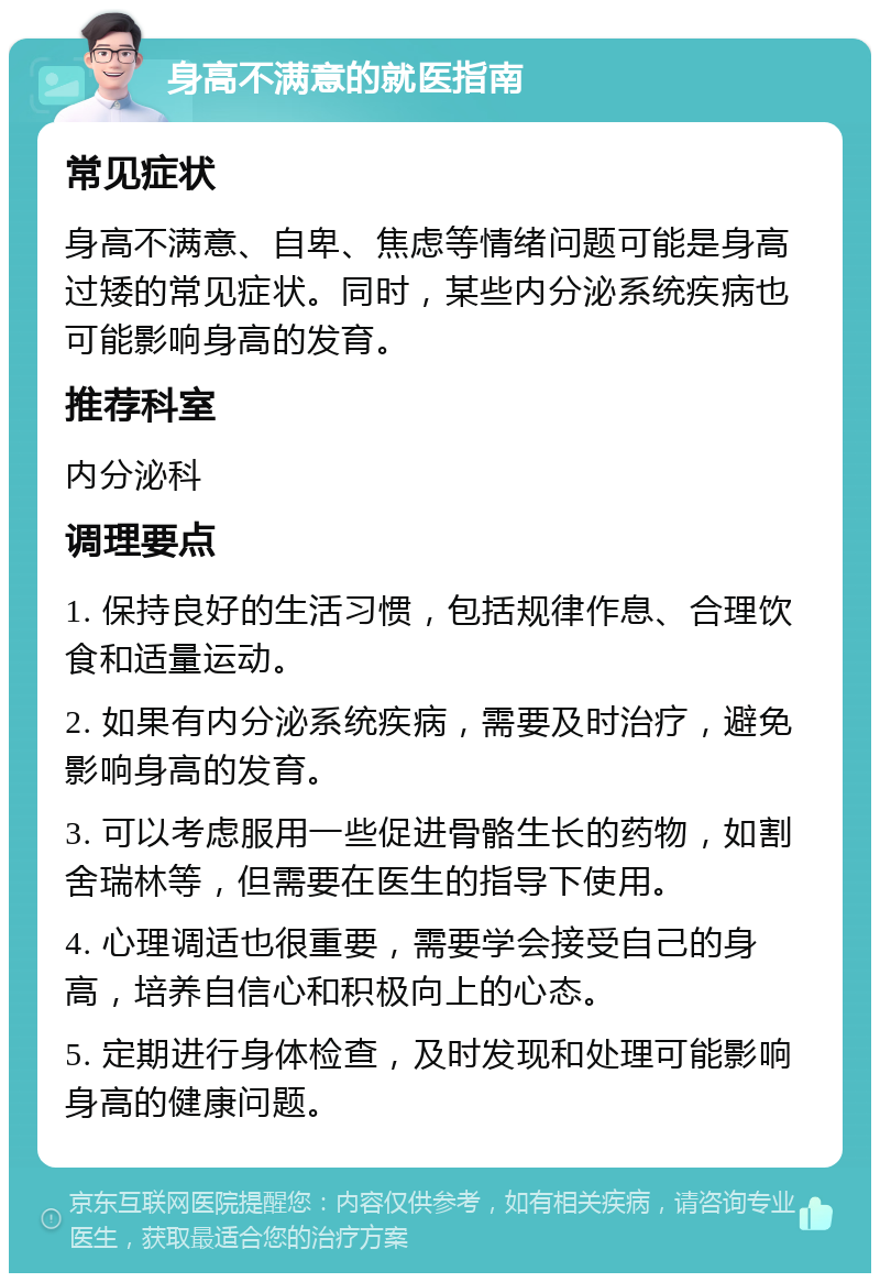 身高不满意的就医指南 常见症状 身高不满意、自卑、焦虑等情绪问题可能是身高过矮的常见症状。同时，某些内分泌系统疾病也可能影响身高的发育。 推荐科室 内分泌科 调理要点 1. 保持良好的生活习惯，包括规律作息、合理饮食和适量运动。 2. 如果有内分泌系统疾病，需要及时治疗，避免影响身高的发育。 3. 可以考虑服用一些促进骨骼生长的药物，如割舍瑞林等，但需要在医生的指导下使用。 4. 心理调适也很重要，需要学会接受自己的身高，培养自信心和积极向上的心态。 5. 定期进行身体检查，及时发现和处理可能影响身高的健康问题。