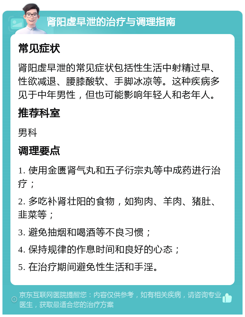 肾阳虚早泄的治疗与调理指南 常见症状 肾阳虚早泄的常见症状包括性生活中射精过早、性欲减退、腰膝酸软、手脚冰凉等。这种疾病多见于中年男性，但也可能影响年轻人和老年人。 推荐科室 男科 调理要点 1. 使用金匮肾气丸和五子衍宗丸等中成药进行治疗； 2. 多吃补肾壮阳的食物，如狗肉、羊肉、猪肚、韭菜等； 3. 避免抽烟和喝酒等不良习惯； 4. 保持规律的作息时间和良好的心态； 5. 在治疗期间避免性生活和手淫。