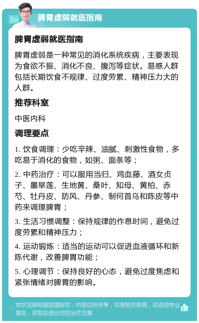 脾胃虚弱就医指南 脾胃虚弱就医指南 脾胃虚弱是一种常见的消化系统疾病，主要表现为食欲不振、消化不良、腹泻等症状。易感人群包括长期饮食不规律、过度劳累、精神压力大的人群。 推荐科室 中医内科 调理要点 1. 饮食调理：少吃辛辣、油腻、刺激性食物，多吃易于消化的食物，如粥、面条等； 2. 中药治疗：可以服用当归、鸡血藤、酒女贞子、墨旱莲、生地黄、桑叶、知母、黄柏、赤芍、牡丹皮、防风、丹参、制何首乌和陈皮等中药来调理脾胃； 3. 生活习惯调整：保持规律的作息时间，避免过度劳累和精神压力； 4. 运动锻炼：适当的运动可以促进血液循环和新陈代谢，改善脾胃功能； 5. 心理调节：保持良好的心态，避免过度焦虑和紧张情绪对脾胃的影响。