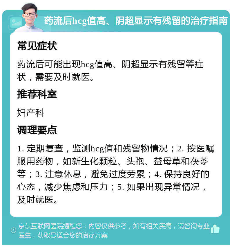 药流后hcg值高、阴超显示有残留的治疗指南 常见症状 药流后可能出现hcg值高、阴超显示有残留等症状，需要及时就医。 推荐科室 妇产科 调理要点 1. 定期复查，监测hcg值和残留物情况；2. 按医嘱服用药物，如新生化颗粒、头孢、益母草和茯苓等；3. 注意休息，避免过度劳累；4. 保持良好的心态，减少焦虑和压力；5. 如果出现异常情况，及时就医。