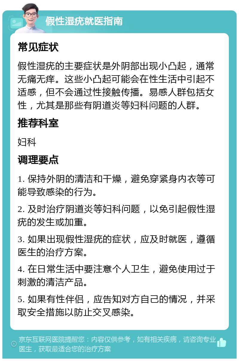 假性湿疣就医指南 常见症状 假性湿疣的主要症状是外阴部出现小凸起，通常无痛无痒。这些小凸起可能会在性生活中引起不适感，但不会通过性接触传播。易感人群包括女性，尤其是那些有阴道炎等妇科问题的人群。 推荐科室 妇科 调理要点 1. 保持外阴的清洁和干燥，避免穿紧身内衣等可能导致感染的行为。 2. 及时治疗阴道炎等妇科问题，以免引起假性湿疣的发生或加重。 3. 如果出现假性湿疣的症状，应及时就医，遵循医生的治疗方案。 4. 在日常生活中要注意个人卫生，避免使用过于刺激的清洁产品。 5. 如果有性伴侣，应告知对方自己的情况，并采取安全措施以防止交叉感染。