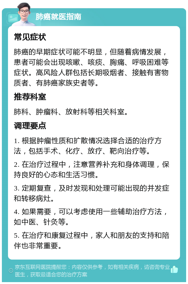 肺癌就医指南 常见症状 肺癌的早期症状可能不明显，但随着病情发展，患者可能会出现咳嗽、咳痰、胸痛、呼吸困难等症状。高风险人群包括长期吸烟者、接触有害物质者、有肺癌家族史者等。 推荐科室 肺科、肿瘤科、放射科等相关科室。 调理要点 1. 根据肿瘤性质和扩散情况选择合适的治疗方法，包括手术、化疗、放疗、靶向治疗等。 2. 在治疗过程中，注意营养补充和身体调理，保持良好的心态和生活习惯。 3. 定期复查，及时发现和处理可能出现的并发症和转移病灶。 4. 如果需要，可以考虑使用一些辅助治疗方法，如中医、针灸等。 5. 在治疗和康复过程中，家人和朋友的支持和陪伴也非常重要。