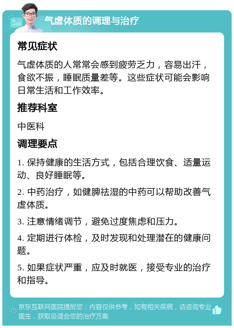 气虚体质的调理与治疗 常见症状 气虚体质的人常常会感到疲劳乏力，容易出汗，食欲不振，睡眠质量差等。这些症状可能会影响日常生活和工作效率。 推荐科室 中医科 调理要点 1. 保持健康的生活方式，包括合理饮食、适量运动、良好睡眠等。 2. 中药治疗，如健脾祛湿的中药可以帮助改善气虚体质。 3. 注意情绪调节，避免过度焦虑和压力。 4. 定期进行体检，及时发现和处理潜在的健康问题。 5. 如果症状严重，应及时就医，接受专业的治疗和指导。