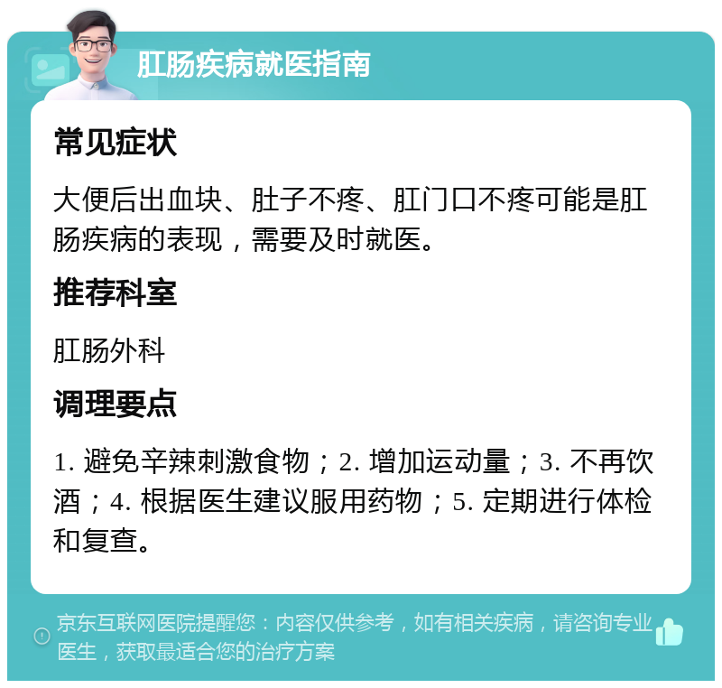 肛肠疾病就医指南 常见症状 大便后出血块、肚子不疼、肛门口不疼可能是肛肠疾病的表现，需要及时就医。 推荐科室 肛肠外科 调理要点 1. 避免辛辣刺激食物；2. 增加运动量；3. 不再饮酒；4. 根据医生建议服用药物；5. 定期进行体检和复查。