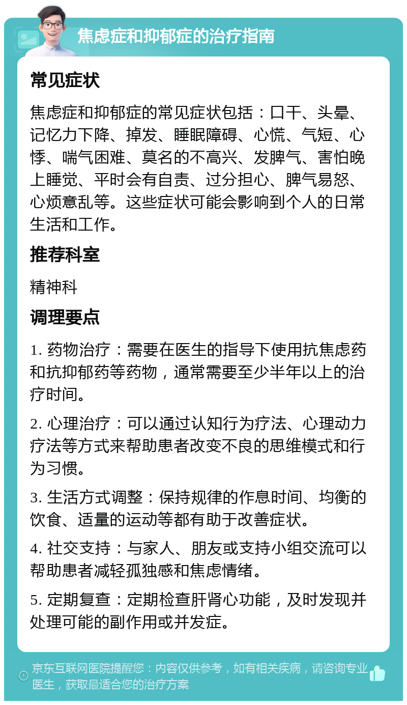 焦虑症和抑郁症的治疗指南 常见症状 焦虑症和抑郁症的常见症状包括：口干、头晕、记忆力下降、掉发、睡眠障碍、心慌、气短、心悸、喘气困难、莫名的不高兴、发脾气、害怕晚上睡觉、平时会有自责、过分担心、脾气易怒、心烦意乱等。这些症状可能会影响到个人的日常生活和工作。 推荐科室 精神科 调理要点 1. 药物治疗：需要在医生的指导下使用抗焦虑药和抗抑郁药等药物，通常需要至少半年以上的治疗时间。 2. 心理治疗：可以通过认知行为疗法、心理动力疗法等方式来帮助患者改变不良的思维模式和行为习惯。 3. 生活方式调整：保持规律的作息时间、均衡的饮食、适量的运动等都有助于改善症状。 4. 社交支持：与家人、朋友或支持小组交流可以帮助患者减轻孤独感和焦虑情绪。 5. 定期复查：定期检查肝肾心功能，及时发现并处理可能的副作用或并发症。