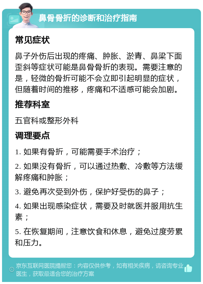 鼻骨骨折的诊断和治疗指南 常见症状 鼻子外伤后出现的疼痛、肿胀、淤青、鼻梁下面歪斜等症状可能是鼻骨骨折的表现。需要注意的是，轻微的骨折可能不会立即引起明显的症状，但随着时间的推移，疼痛和不适感可能会加剧。 推荐科室 五官科或整形外科 调理要点 1. 如果有骨折，可能需要手术治疗； 2. 如果没有骨折，可以通过热敷、冷敷等方法缓解疼痛和肿胀； 3. 避免再次受到外伤，保护好受伤的鼻子； 4. 如果出现感染症状，需要及时就医并服用抗生素； 5. 在恢复期间，注意饮食和休息，避免过度劳累和压力。