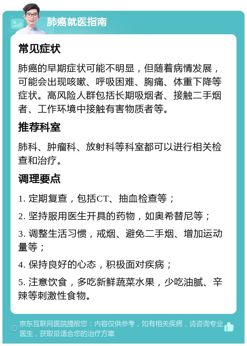 肺癌就医指南 常见症状 肺癌的早期症状可能不明显，但随着病情发展，可能会出现咳嗽、呼吸困难、胸痛、体重下降等症状。高风险人群包括长期吸烟者、接触二手烟者、工作环境中接触有害物质者等。 推荐科室 肺科、肿瘤科、放射科等科室都可以进行相关检查和治疗。 调理要点 1. 定期复查，包括CT、抽血检查等； 2. 坚持服用医生开具的药物，如奥希替尼等； 3. 调整生活习惯，戒烟、避免二手烟、增加运动量等； 4. 保持良好的心态，积极面对疾病； 5. 注意饮食，多吃新鲜蔬菜水果，少吃油腻、辛辣等刺激性食物。