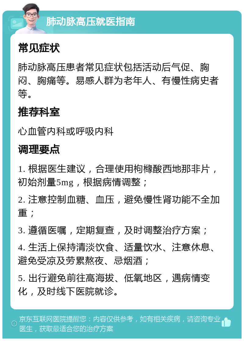 肺动脉高压就医指南 常见症状 肺动脉高压患者常见症状包括活动后气促、胸闷、胸痛等。易感人群为老年人、有慢性病史者等。 推荐科室 心血管内科或呼吸内科 调理要点 1. 根据医生建议，合理使用枸橼酸西地那非片，初始剂量5mg，根据病情调整； 2. 注意控制血糖、血压，避免慢性肾功能不全加重； 3. 遵循医嘱，定期复查，及时调整治疗方案； 4. 生活上保持清淡饮食、适量饮水、注意休息、避免受凉及劳累熬夜、忌烟酒； 5. 出行避免前往高海拔、低氧地区，遇病情变化，及时线下医院就诊。